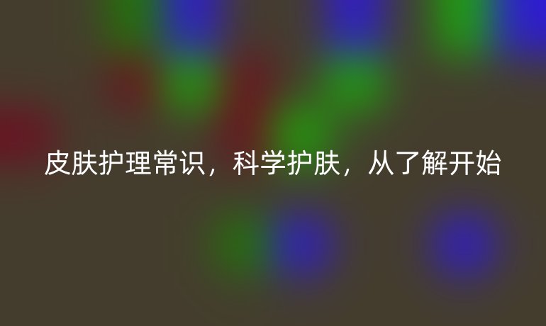 皮肤护理常识，科学护肤，从了解开始