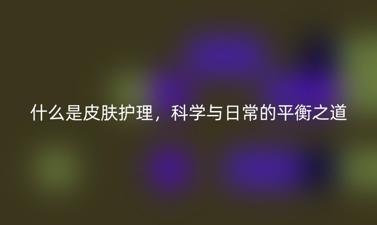 什么是皮肤护理，科学与日常的平衡之道
