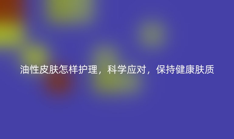 油性皮肤怎样护理，科学应对，保持健康肤质