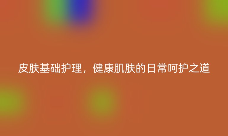 皮肤基础护理，健康肌肤的日常呵护之道