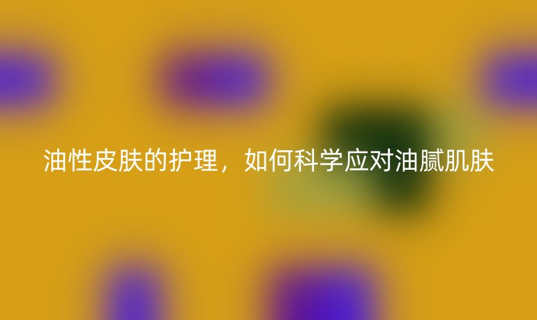 油性皮肤的护理，如何科学应对油腻肌肤