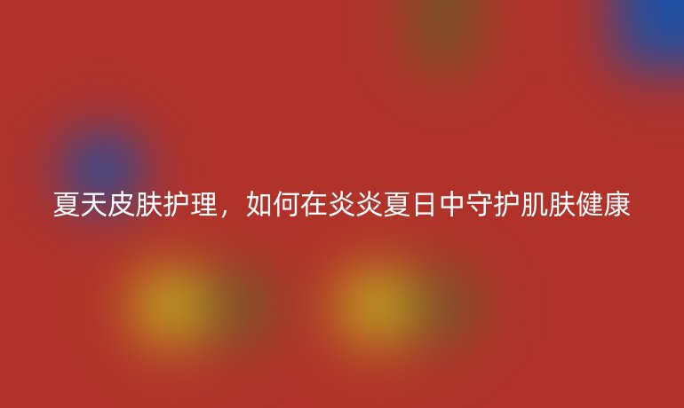 夏天皮肤护理，如何在炎炎夏日中守护肌肤健康