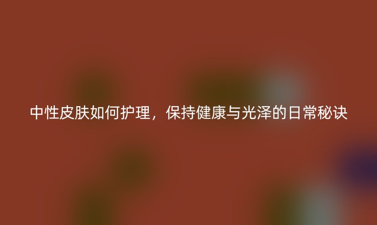 中性皮肤如何护理，保持健康与光泽的日常秘诀