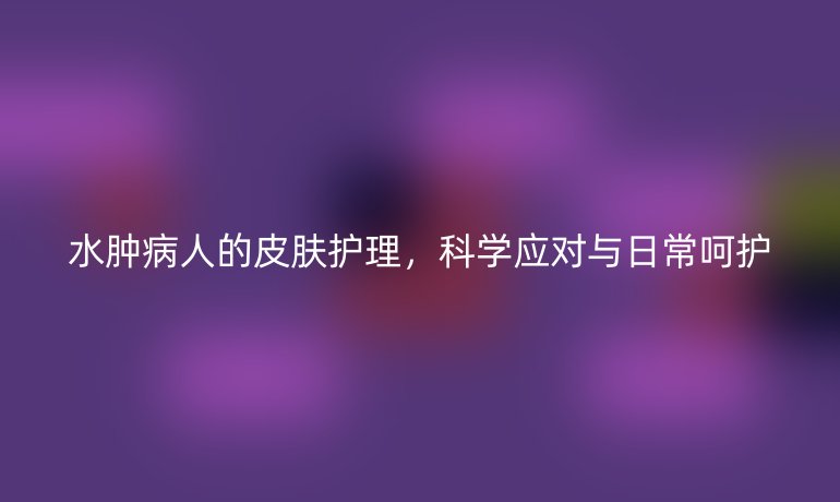 水肿病人的皮肤护理，科学应对与日常呵护
