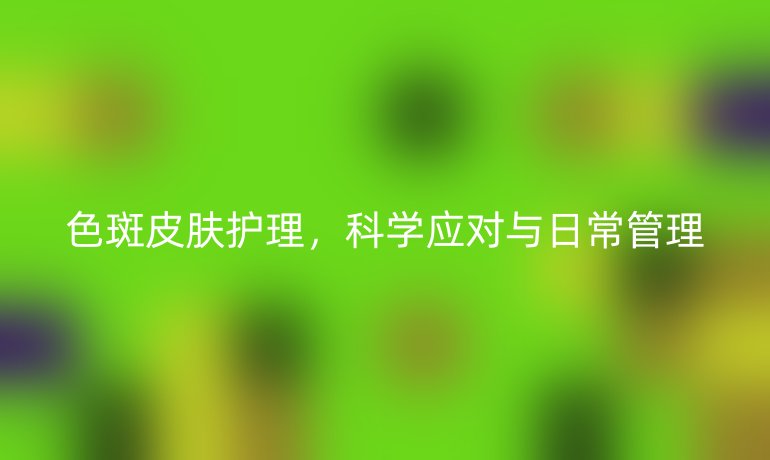 色斑皮肤护理，科学应对与日常管理
