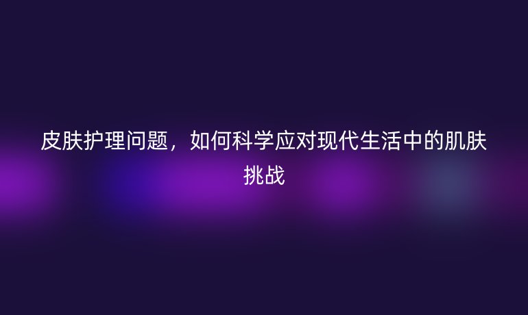 皮肤护理问题，如何科学应对现代生活中的肌肤挑战