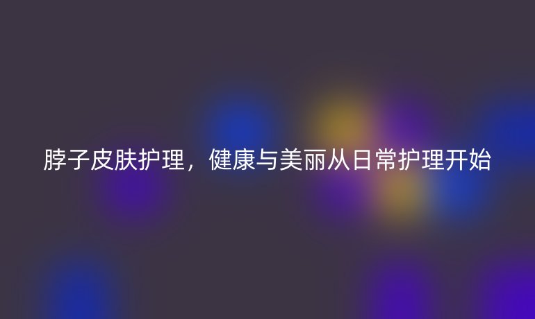 脖子皮肤护理，健康与美丽从日常护理开始