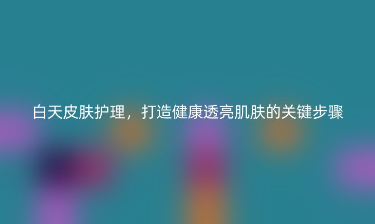 白天皮肤护理，打造健康透亮肌肤的关键步骤