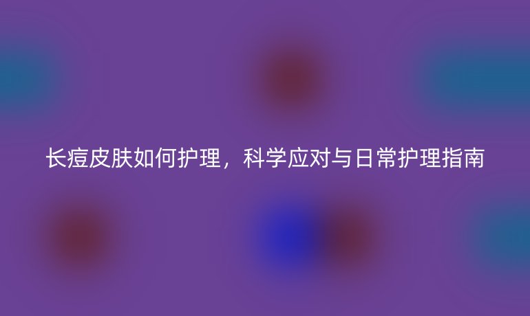 长痘皮肤如何护理，科学应对与日常护理指南
