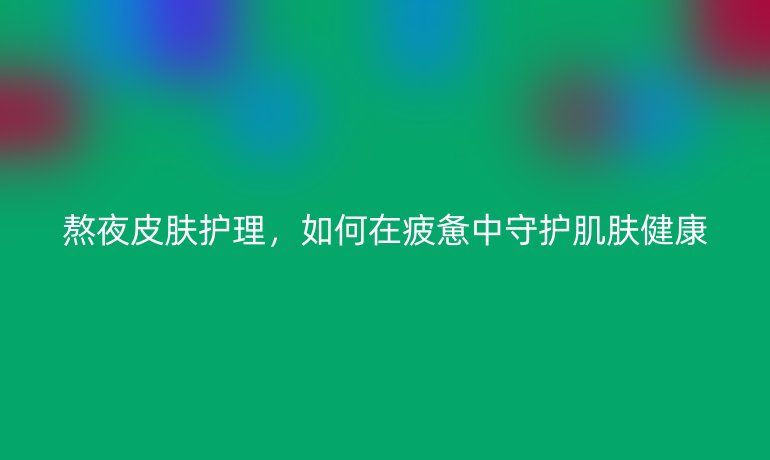 熬夜皮肤护理，如何在疲惫中守护肌肤健康