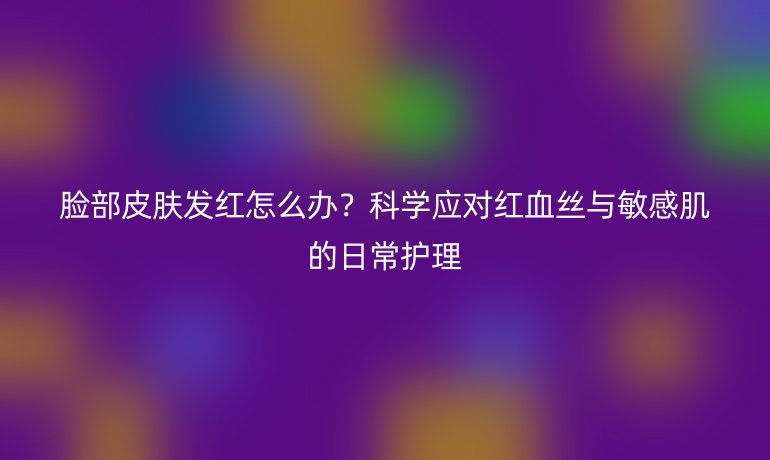 脸部皮肤发红怎么办？科学应对红血丝与敏感肌的日常护理