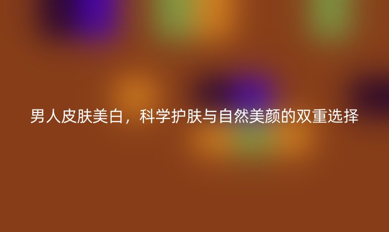 男人皮肤美白，科学护肤与自然美颜的双重选择