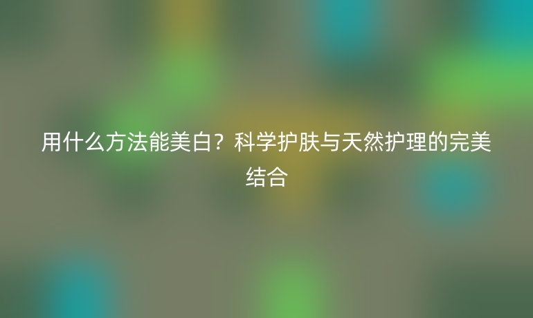 用什么方法能美白？科学护肤与天然护理的完美结合