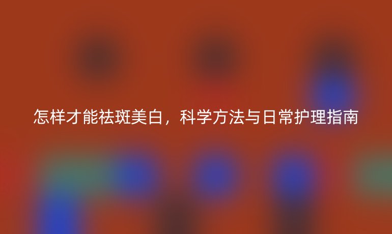 怎样才能祛斑美白，科学方法与日常护理指南