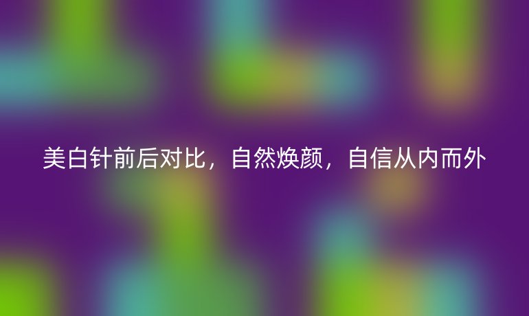 美白针前后对比，自然焕颜，自信从内而外