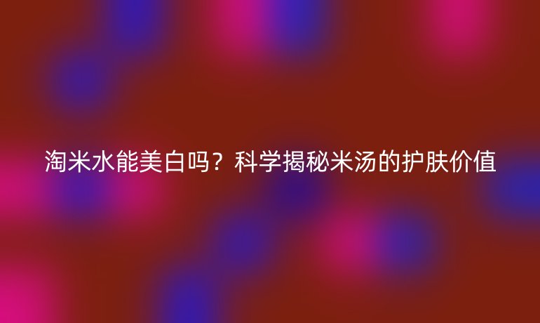 淘米水能美白吗？科学揭秘米汤的护肤价值