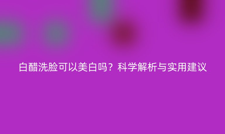白醋洗脸可以美白吗？科学解析与实用建议
