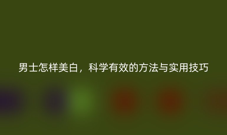 男士怎样美白，科学有效的方法与实用技巧