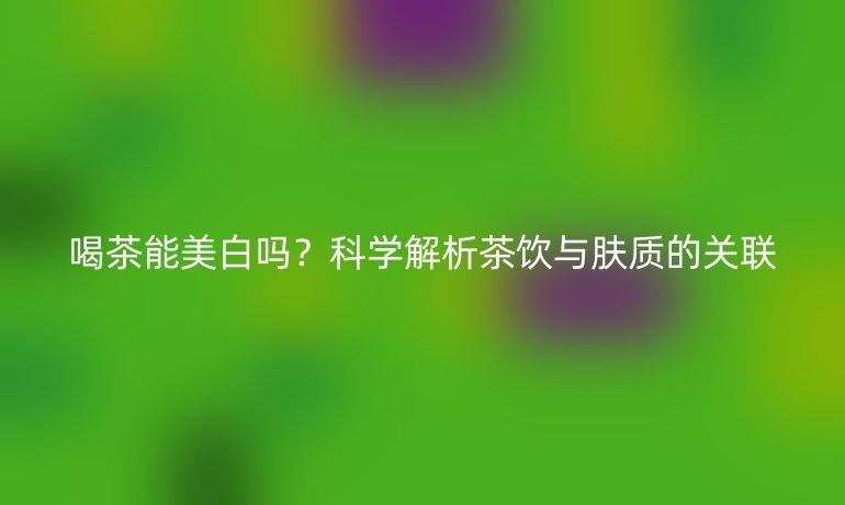 喝茶能美白吗？科学解析茶饮与肤质的关联