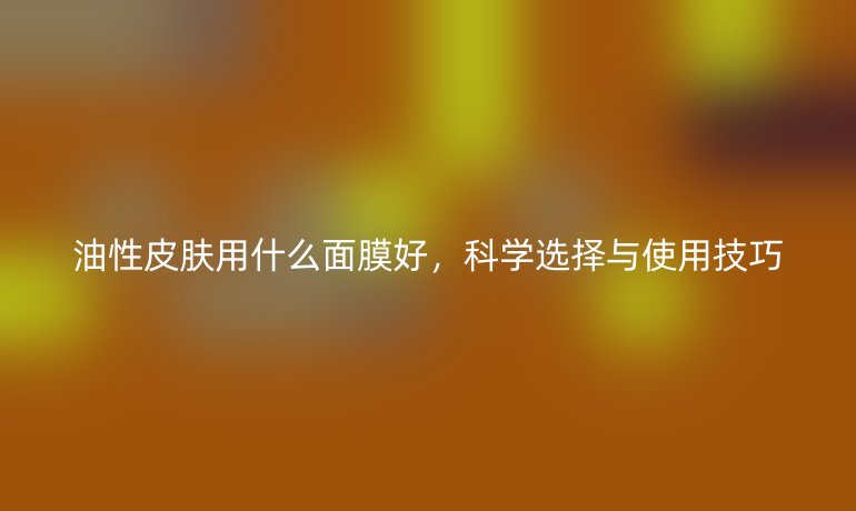 油性皮肤用什么面膜好，科学选择与使用技巧