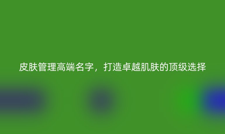 皮肤管理高端名字，打造卓越肌肤的顶级选择