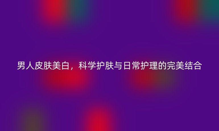 男人皮肤美白，科学护肤与日常护理的完美结合