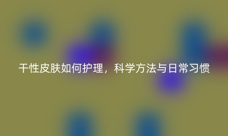 干性皮肤如何护理，科学方法与日常习惯