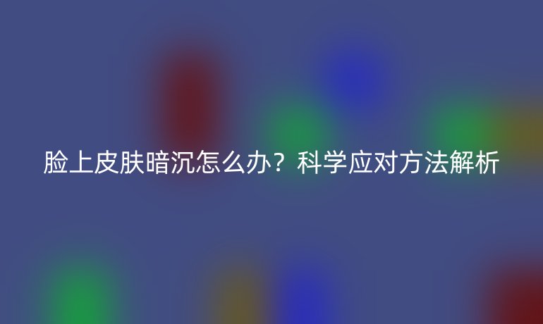 脸上皮肤暗沉怎么办？科学应对方法解析
