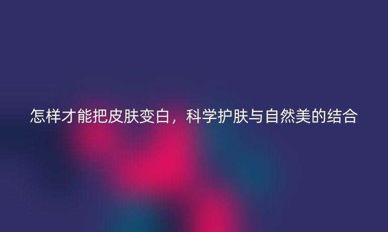 怎样才能把皮肤变白，科学护肤与自然美的结合