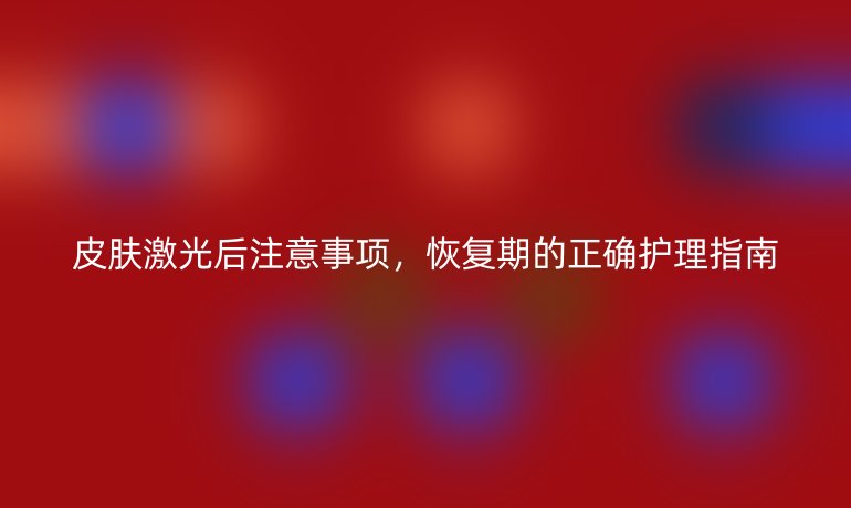 皮肤激光后注意事项，恢复期的正确护理指南