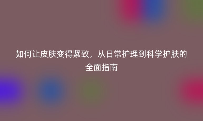 如何让皮肤变得紧致，从日常护理到科学护肤的全面指南