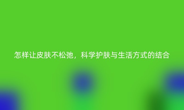 怎样让皮肤不松弛，科学护肤与生活方式的结合