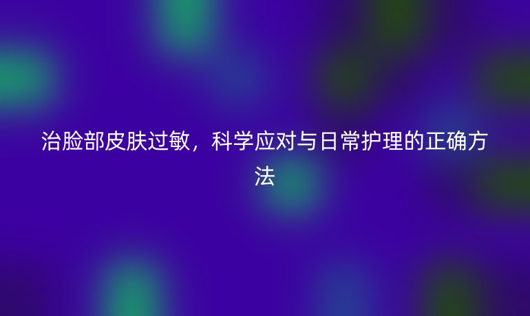 治脸部皮肤过敏，科学应对与日常护理的正确方法