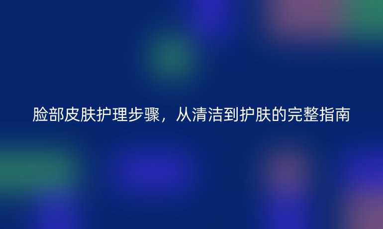 脸部皮肤护理步骤，从清洁到护肤的完整指南