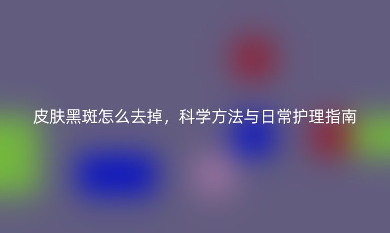 皮肤黑斑怎么去掉，科学方法与日常护理指南