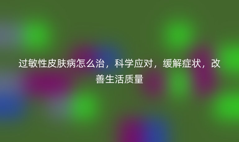 过敏性皮肤病怎么治，科学应对，缓解症状，改善生活质量