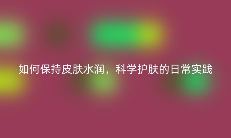 如何保持皮肤水润，科学护肤的日常实践