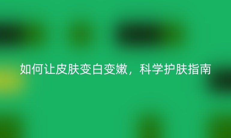 如何让皮肤变白变嫩，科学护肤指南