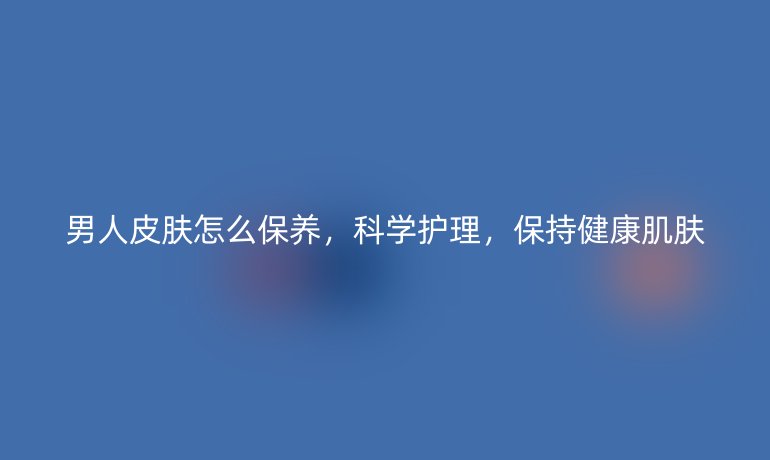 男人皮肤怎么保养，科学护理，保持健康肌肤