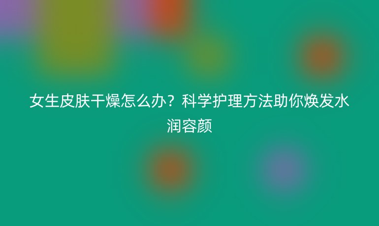 女生皮肤干燥怎么办？科学护理方法助你焕发水润容颜