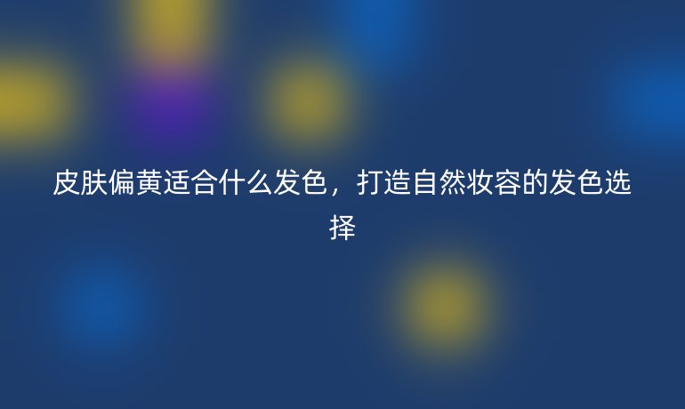 皮肤偏黄适合什么发色，打造自然妆容的发色选择