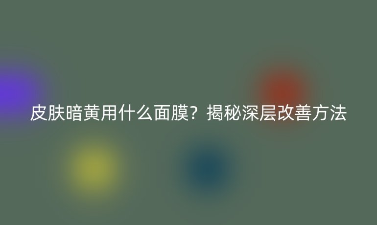 皮肤暗黄用什么面膜？揭秘深层改善方法