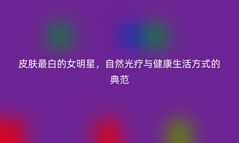 皮肤最白的女明星，自然光疗与健康生活方式的典范