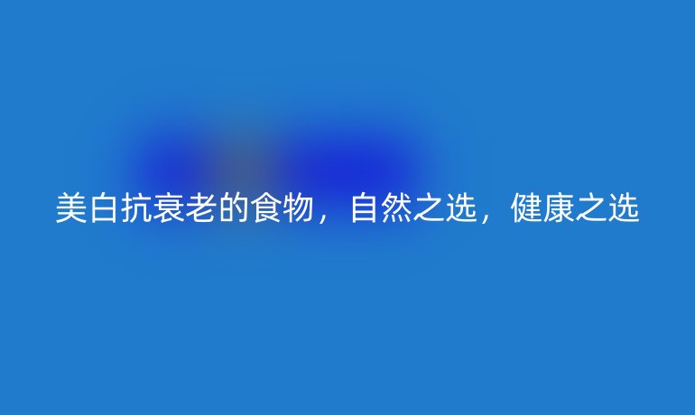 美白抗衰老的食物，自然之选，健康之选