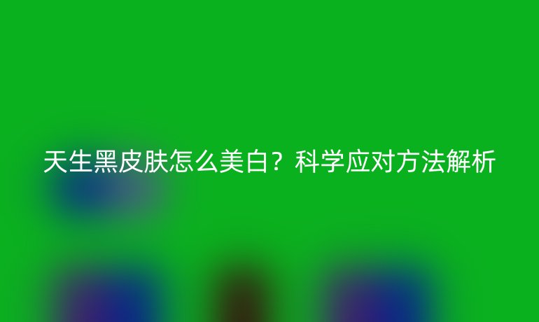 天生黑皮肤怎么美白？科学应对方法解析
