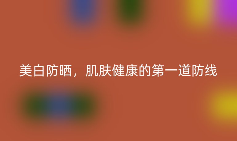 美白防晒，肌肤健康的第一道防线