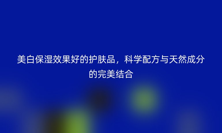 美白保湿效果好的护肤品，科学配方与天然成分的完美结合