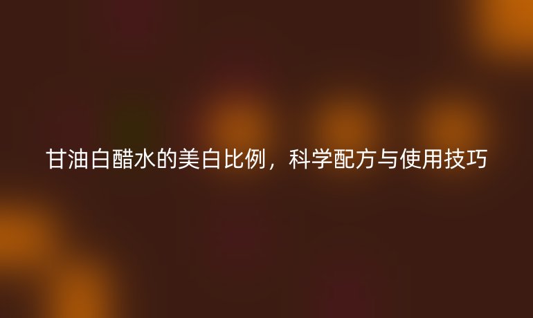 甘油白醋水的美白比例，科学配方与使用技巧