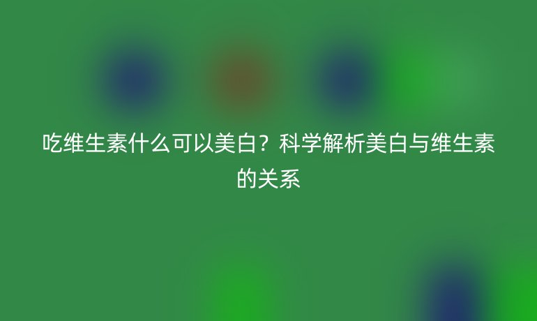 吃维生素什么可以美白？科学解析美白与维生素的关系