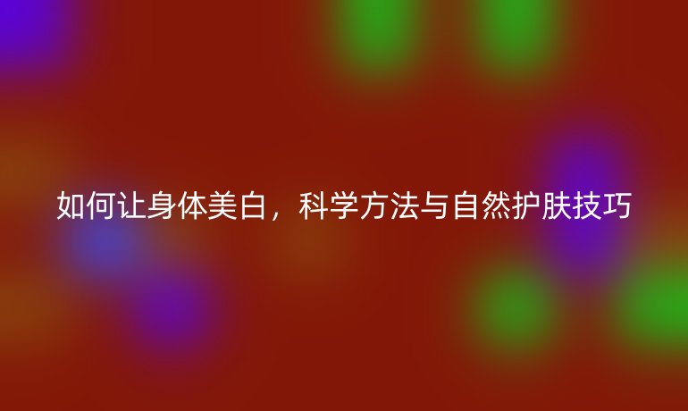 如何让身体美白，科学方法与自然护肤技巧